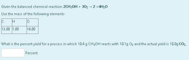 Given the balanced chemical reaction: 2CH3OH + 302 - 2 + 4H₂0
Use the mass of the following elements
Ic
H
o
12.00 1.00
16.00
What is the percent yield for a process in which 10.4 g CH3OH reacts with 10.1g 0₂ and the actual yield is 10.0g CO2.
Percent