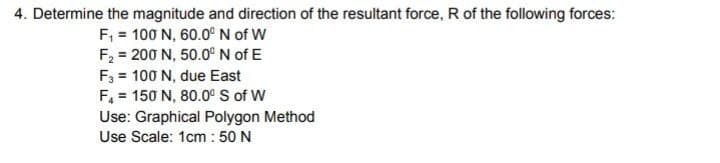 4. Determine the magnitude and direction of the resultant force, R of the following forces:
F₁ = 100 N, 60.0⁰ N of W
F₂ = 200 N, 50.0° N of E
F3 = 100 N, due East
F₁ = 150 N, 80.0° S of W
Use: Graphical Polygon Method
Use Scale: 1cm: 50 N