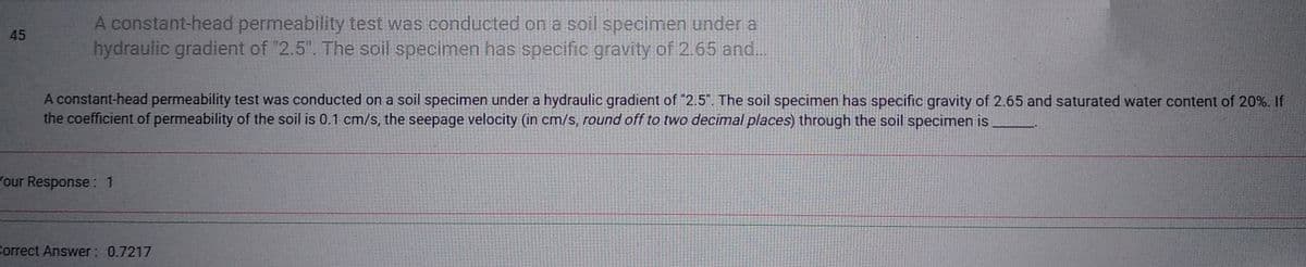 45
A constant-head permeability test was conducted on a soil specimen under a
hydraulic gradient of "2.5". The soil specimen has specific gravity of 2.65 and...
A constant-head permeability test was conducted on a soil specimen under a hydraulic gradient of "2.5". The soil specimen has specific gravity of 2.65 and saturated water content of 20%. If
the coefficient of permeability of the soil is 0.1 cm/s, the seepage velocity (in cm/s, round off to two decimal places) through the soil specimen is
Your Response: 1
Correct Answer: 0.7217