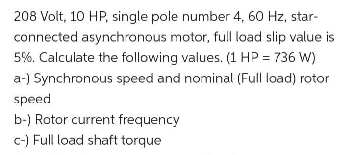 208 Volt, 10 HP, single pole number 4, 60 Hz, star-
connected asynchronous motor, full load slip value is
5%. Calculate the following values. (1 HP = 736 W)
a-) Synchronous speed and nominal (Full load) rotor
speed
b-) Rotor current frequency
c-) Full load shaft torque