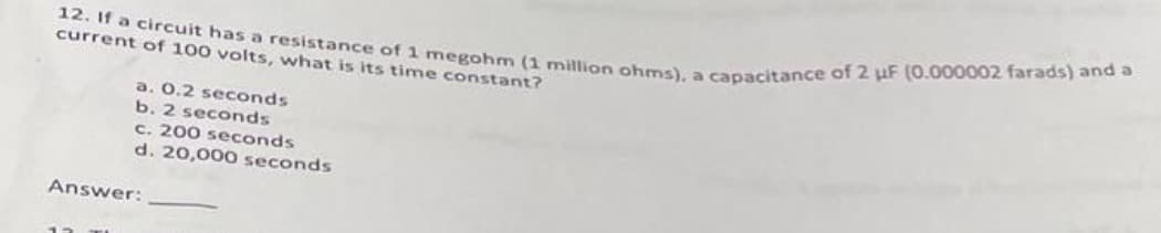 12. If a circuit has a resistance of 1 megohm (1 million ohms), a capacitance of 2 uF (0.000002 farads) and a
current of 100 volts, what is its time constant?
a. 0.2 seconds
b. 2 seconds
c. 200 seconds
d. 20,000 seconds.
Answer: