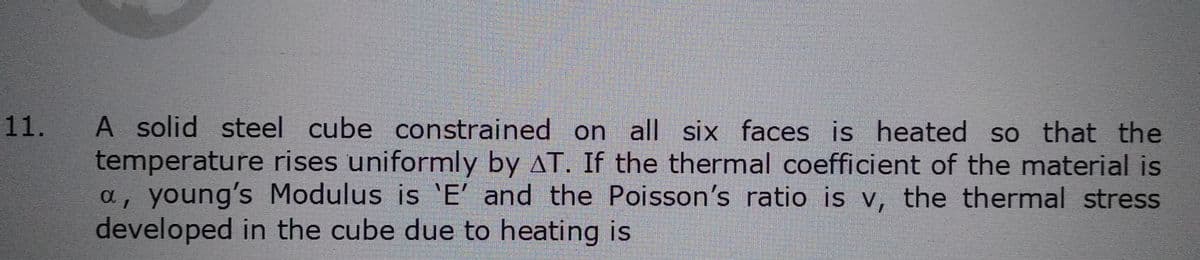 11.
A solid steel cube constrained on all six faces is heated so that the
temperature rises uniformly by AT. If the thermal coefficient of the material is
a, young's Modulus is 'E' and the Poisson's ratio is v, the thermal stress
developed in the cube due to heating is