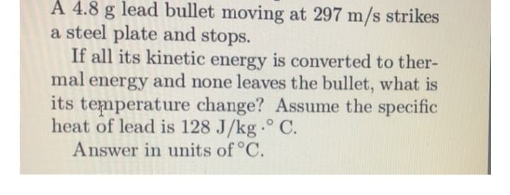 A 4.8 g lead bullet moving at 297 m/s strikes
a steel plate and stops.
If all its kinetic energy is converted to ther-
mal energy and none leaves the bullet, what is
its temperature change? Assume the specific
heat of lead is 128 J/kg. ° C.
Answer in units of °C.