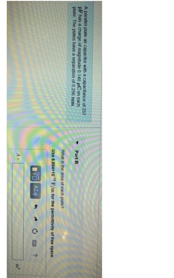 A parallel-plate air capacitor with a capacitance of 257
PF has a charge of magnitude 0.140 μC on each
plate. The plates have a separation of 0.256 mm
Part B
What is the area of each plate?
Use 8.854x10-12 F/m for the permittivity of free space.
15. ΑΣΦ
?
m²