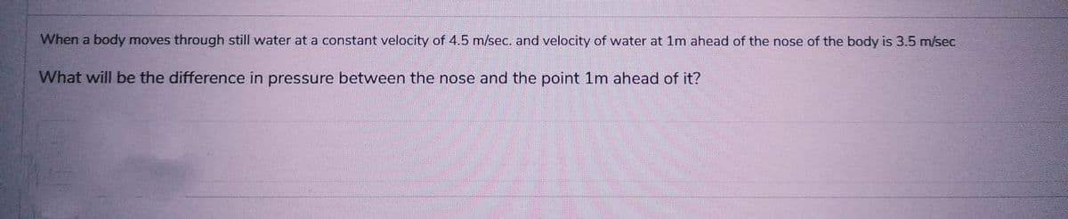 When a body moves through still water at a constant velocity of 4.5 m/sec. and velocity of water at 1m ahead of the nose of the body is 3.5 m/sec
What will be the difference in pressure between the nose and the point 1m ahead of it?