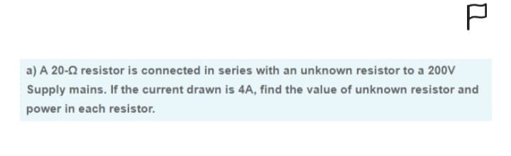 P
a) A 20-2 resistor is connected in series with an unknown resistor to a 200V
Supply mains. If the current drawn is 4A, find the value of unknown resistor and
power in each resistor.