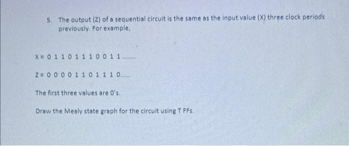 5. The output (2) of a sequential circuit is the same as the input value (X) three clock periods
previously. For example,
X = 0110 1 1 100 1 1
2 = 0000110 1 1 1 0...
The first three values are O's.
Draw the Mealy state graph for the circuit using T FFs.
