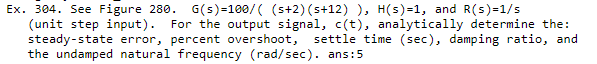 Ex. 304. See Figure 280. G(s)=100/( (s+2) (s+12) ), H(s)=1, and R(s)=1/s
(unit step input). For the output signal, c(t), analytically determine the:
steady-state error, percent overshoot,
the undamped natural frequency (rad/sec). ans:5
settle time (sec), damping ratio, and
