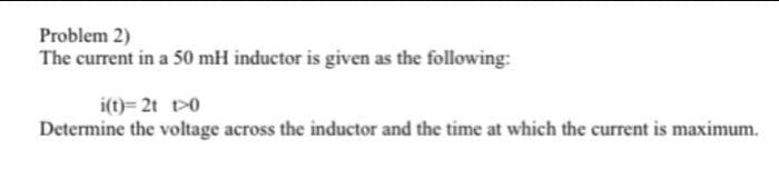 Problem 2)
The current in a 50 mH inductor is given as the following:
i(t)= 2t t>0
Determine the voltage across the inductor and the time at which the current is maximum.
