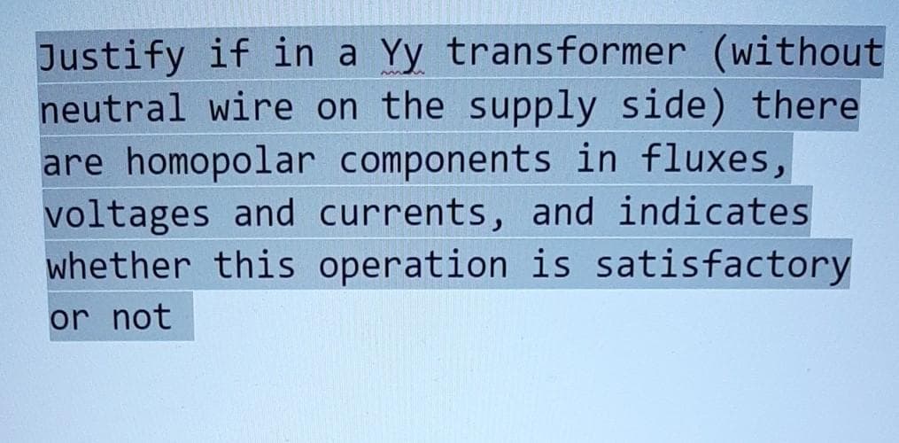 Justify if in a Yy transformer (without
neutral wire on the supply side) there
are homopolar components in fluxes,
voltages and currents, and indicates
whether this operation is satisfactory
or not
