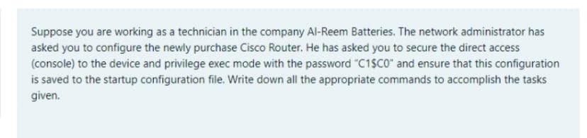 Suppose you are working as a technician in the company Al-Reem Batteries. The network administrator has
asked you to configure the newly purchase Cisco Router. He has asked you to secure the direct access
(console) to the device and privilege exec mode with the password "C1$C0" and ensure that this configuration
is saved to the startup configuration file. Write down all the appropriate commands to accomplish the tasks
given.
