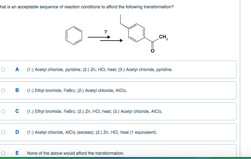 hat is an acceptable sequence of reaction conditions to afford the following transformation?
O
O
O
O
0+g
A (1.) Acetyl chloride, pyridine; (2.) Zn, HCI, heat; (3.) Acetyl chloride, pyridine.
B (1.) Ethyl bromide, FeBr3; (2.) Acetyl chloride, AICI3.
O с (1.) Ethyl bromide, FeBr3; (2.) Zn, HCI, heat; (3.) Acetyl chloride, AICI3.
D
CH3
(1.) Acetyl chloride, AICI3 (excess); (2.) Zn, HCI, heat (1 equivalent).
E None of the above would afford the transformation.