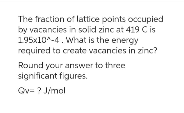 The fraction of lattice points occupied
by vacancies in solid zinc at 419 C is
1.95x10^-4 . What is the energy
required to create vacancies in zinc?
Round your answer to three
significant figures.
Qv= ? J/mol