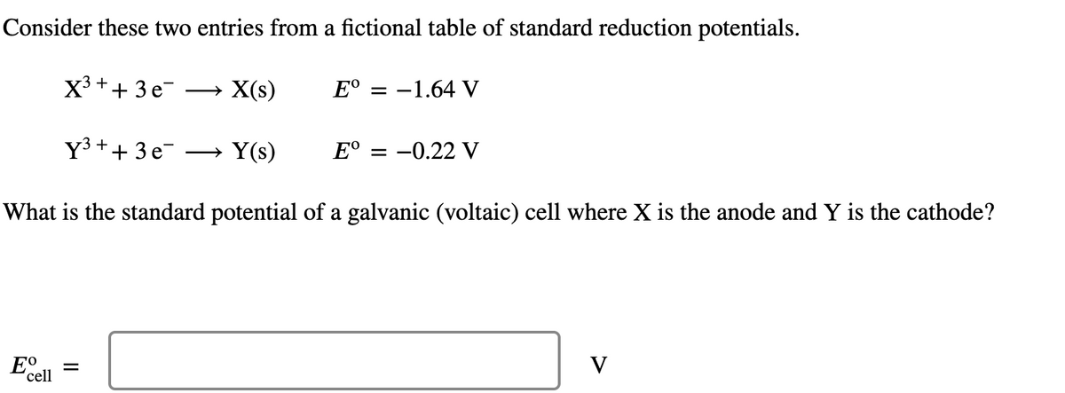 Consider these two entries from a fictional table of standard reduction potentials.
X³ + + 3e¯ X(s)
Y³ + + 3e¯ →Y(s)
What is the standard potential of a galvanic (voltaic) cell where X is the anode and Y is the cathode?
Eº
'cell
=
→
Eº -1.64 V
Eº = -0.22 V
V