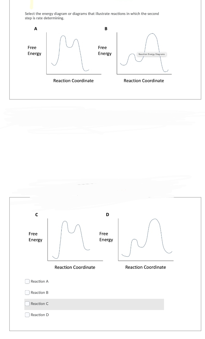 Select the energy diagram or diagrams that illustrate reactions in which the second
step is rate determining.
A
Free
Energy
C
Free
Energy
Reaction A
Reaction B
Reaction C
Reaction D
Reaction Coordinate
B
Reaction Coordinate
Free
Energy
Reaction Energy Diagrams
Reaction Coordinate
D
Free
M=MM
Energy
Reaction Coordinate