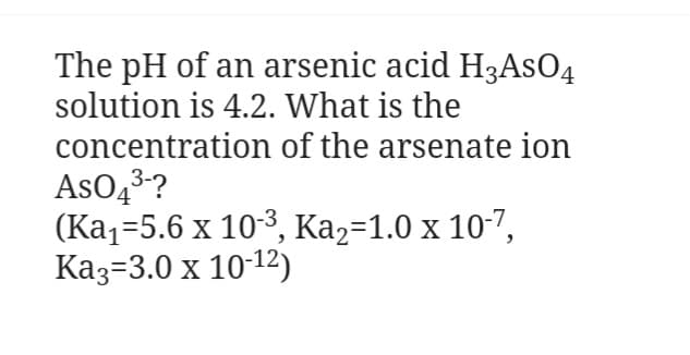 The pH of an arsenic acid H3ASO4
solution is 4.2. What is the
concentration of the arsenate ion
AsO4³-?
(Ka₁-5.6 x 10-³, Ka₂=1.0 x 10-7,
Ka3 3.0 x 10-12)