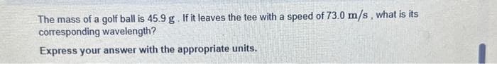 The mass of a golf ball is 45.9 g. If it leaves the tee with a speed of 73.0 m/s, what is its
corresponding wavelength?
Express your answer with the appropriate units.