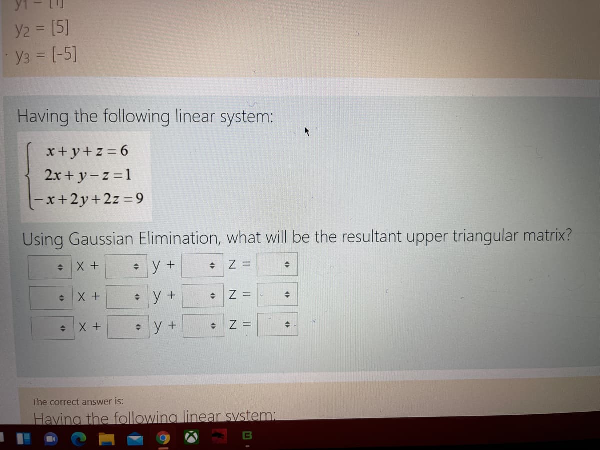 Y2 = [5]
y3 = [-5]
Having the following linear system:
x+y+z = 6
2x + y-z =1
x+2y+2z =9
Using Gaussian Elimination, what will be the resultant upper triangular matrix?
X +
+ y +
Z =
• y +
Z =
• y +
Z =
The correct answer is:
Having the following linear system:
