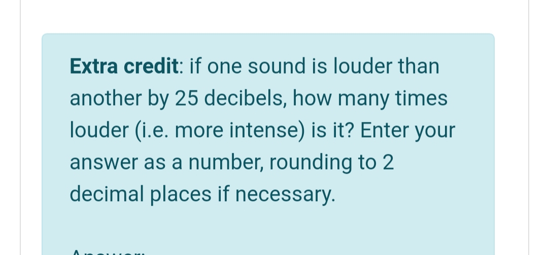 Extra credit: if one sound is louder than
another by 25 decibels, how many times
louder (i.e. more intense) is it? Enter your
answer as a number, rounding to 2
decimal places if necessary.
