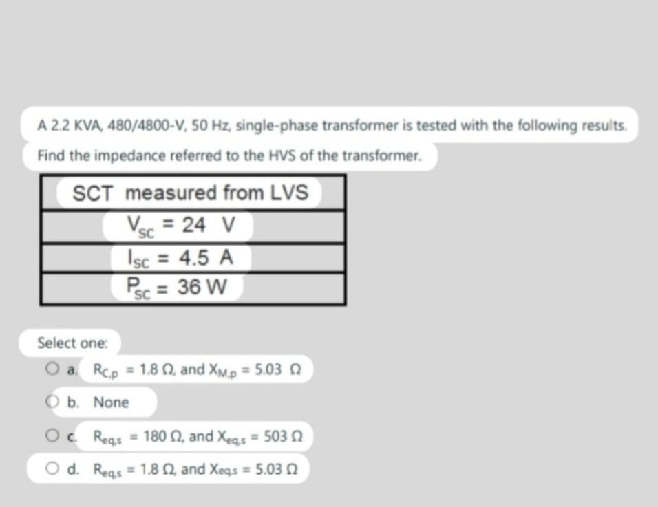 A 2.2 KVA, 480/4800-V, 50 Hz, single-phase transformer is tested with the following results.
Find the impedance referred to the HVS of the transformer.
SCT measured from LVS
Select one:
Vsc = 24 V
SC
sc = 4.5 A
PSC = 36 W
a. Rc,p = 1.802, and XM,P = 5.03
O b. None
Oc. Reqs 180 2, and Xeqs = 503
=
Od. Reqs 1.8 2, and Xeqs =5.03