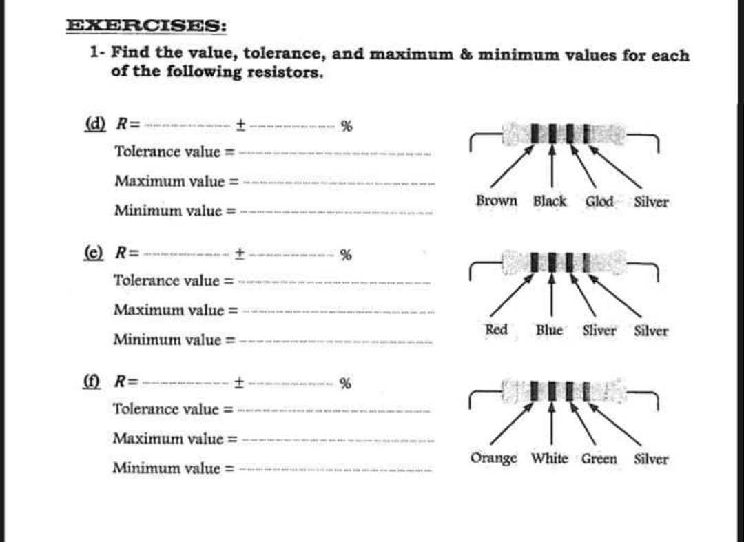 EXERCISES:
1- Find the value, tolerance, and maximum & minimum values for each
of the following resistors.
(d) R=
Tolerance value:
Maximum value
Minimum value=
(e) R=
Tolerance value=
Maximum value=
Minimum value=
(f) R=
Tolerance value
Maximum value
Minimum value=
%
T
Brown Black Glod Silver
Red Blue Sliver Silver
210
Orange White Green Silver