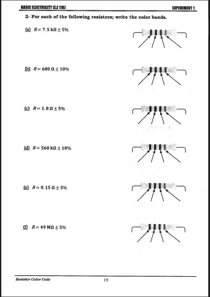 BASIC ELECTRICITY (E.E 116]
2- For each of the following resistors; write the color bands.
(a) R= 7.5 k ± 5%
(b) R= 680 2 ± 10%
(c) R=1.80±5%
(d) R= 560 kn ± 10%
(e) R= 0.150 ± 5%
(f) R=49 M2 ± 5%
Resistor Color Code
19
EXPERIMENT 1
20
25
215
14
2115
2010