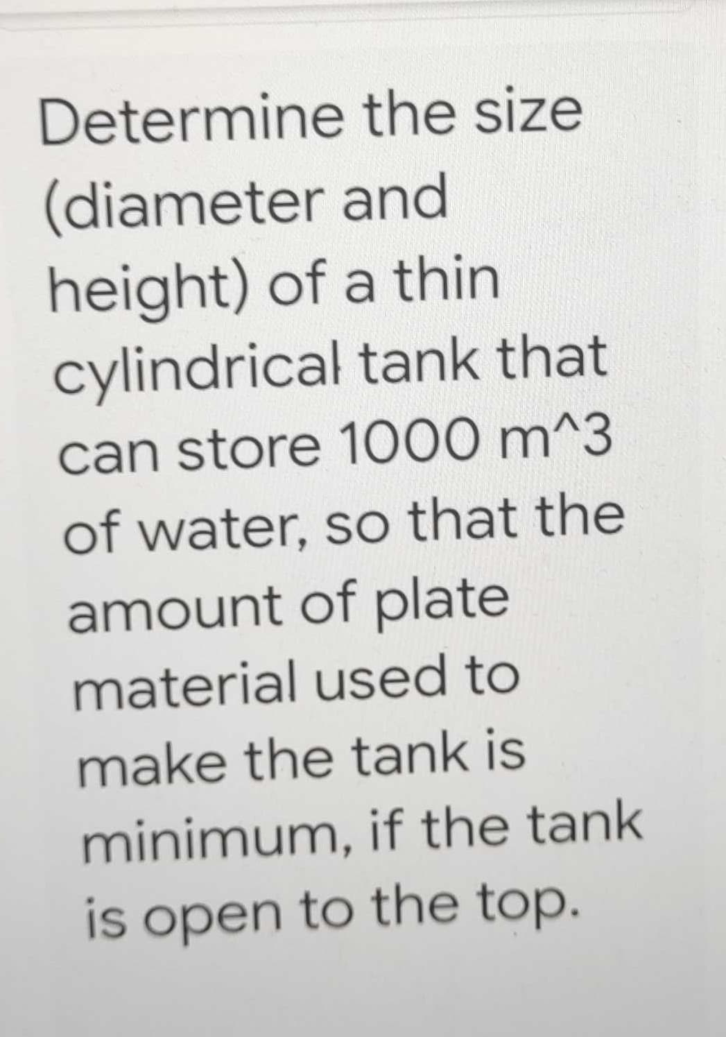 Determine the size
(diameter and
height) of a thin
cylindrical tank that
can store 1000 m^3
of water, so that the
amount of plate
material used to
make the tank is
minimum, if the tank
is open to the top.
