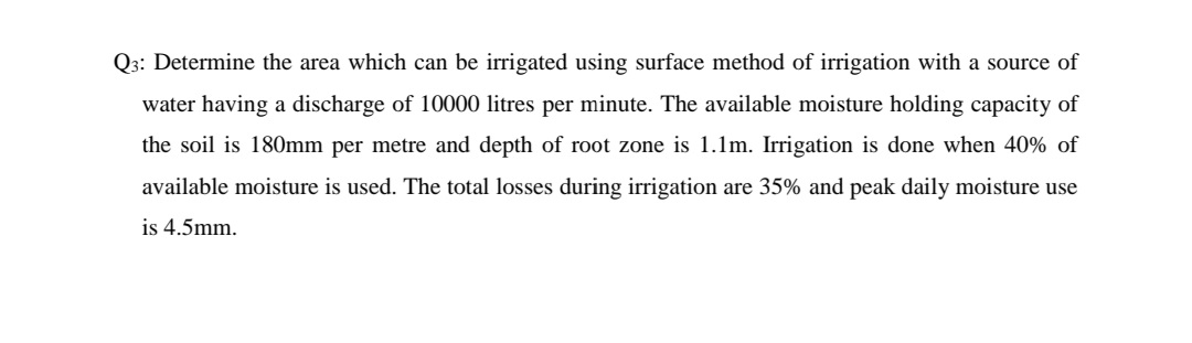 Q3: Determine the area which can be irrigated using surface method of irrigation with a source of
water having a discharge of 10000 litres per minute. The available moisture holding capacity of
the soil is 180mm per metre and depth of root zone is 1.1m. Irrigation is done when 40% of
available moisture is used. The total losses during irrigation are 35% and peak daily moisture use
is 4.5mm.
