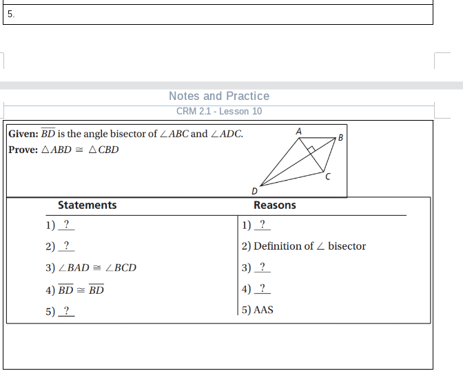 5.
Notes and Practice
CRM 2.1 - Lesson 10
A
|Given: BD is the angle bisector of LABC and LADC.
Prove: AABD = A CBD
B
Statements
Reasons
1) ?
1) ?
2) _?
2) Definition of Z bisector
3) ZBAD = L BCD
3) _? _
4) BD = BD
4) ?
5) ?
5) AAS
