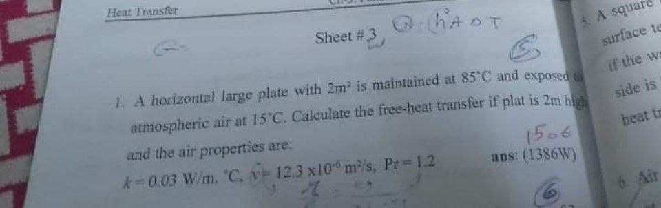 Heat Transfer
HADT
Sheet #3
5A square
1. A horizontal large plate with 2m2 is maintained at 85 C and exposed
surface te
atmospheric air at 15 C. Calculate the free-heat transfer if plat is 2m hi
if the ws
and the air properties are:
side is
1506
ans: (1386W)
k 0.03 W/m. "C. v 12,3 x10 m/s, Pr 1.2
heat ts
6. Air
