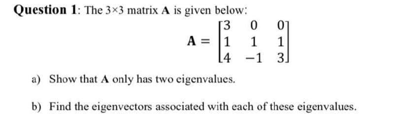 Question 1: The 3x3 matrix A is given below:
[3
A = |1
[4
1
1
-1
3
a) Show that A only has two eigenvalues.
b) Find the eigenvectors associated with each of these eigenvalues.
