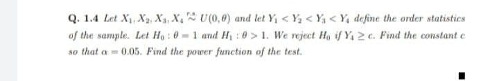 Q. 1.4 Let X, X2, X3, X, U(0,0) and let Y < Y < Y3 < Y, define the order statistics
of the sample. Let Ho : 0 = 1 and Hi : 0 > 1. We reject Ho if Y, 2 c. Find the constant e
so that a = 0.05. Find the power function of the test.
