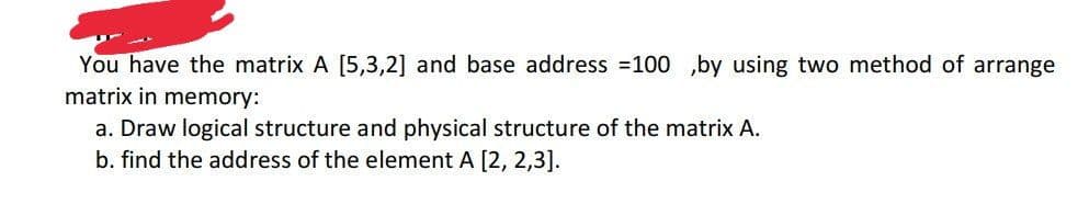 You have the matrix A [5,3,2] and base address =100 ,by using two method of arrange
matrix in memory:
a. Draw logical structure and physical structure of the matrix A.
b. find the address of the element A [2, 2,3].
