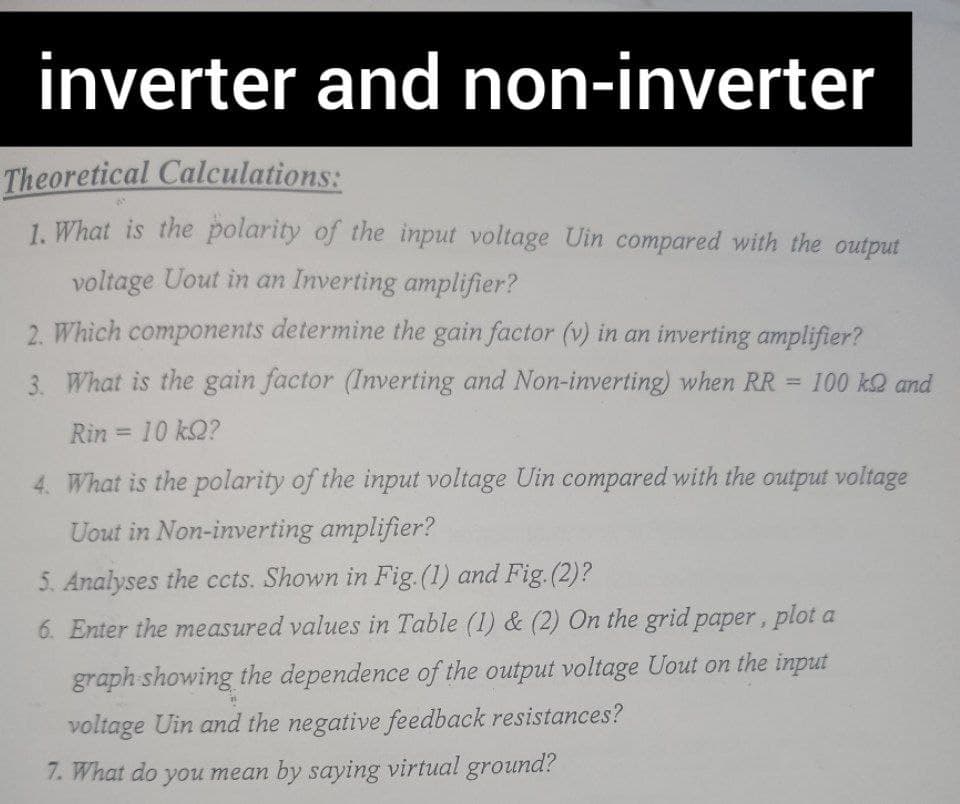 inverter and non-inverter
Theoretical Calculations:
1. What is the polarity of the input voltage Uin compared with the output
voltage Uout in an Inverting amplifier?
2. Which components determine the gain factor (v) in an inverting amplifier?
3. What is the gain factor (Inverting and Non-inverting) when RR
100 kQ and
%3D
Rin = 10 kQ?
4. What is the polarity of the input voltage Uin compared with the output voltage
Uout in Non-inverting amplifier?
5. Analyses the ccts. Shown in Fig.(1) and Fig. (2)?
6. Enter the measured values in Table (1) & (2) On the grid paper, plot a
graph showing the dependence of the output voltage Uout on the input
voltage Uin and the negative feedback resistances?
7. What do you mean by saying virtual ground?
