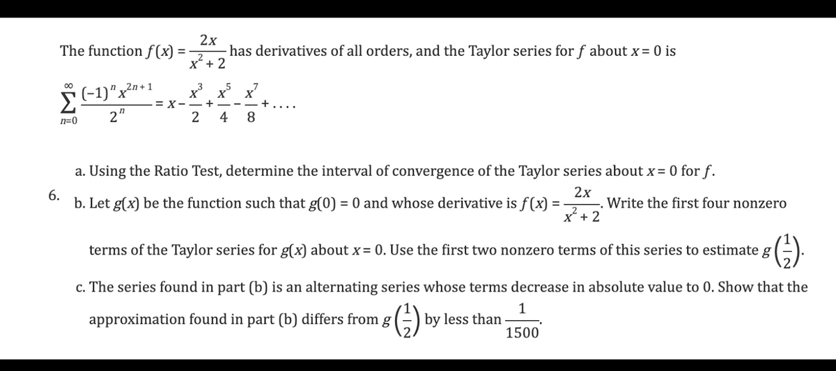 The function f(x)
n=0
(-1)" x²n+1
(−1)"
22
= X
=
2x
has derivatives of all orders, and the Taylor series for f about x = 0 is
2
x² + 2
x³ x5
X
+
2
7
x²
X
4 8
a. Using the Ratio Test, determine the interval of convergence of the Taylor series about x = 0 for f.
2x
6.
b. Let g(x) be the function such that g(0) = 0 and whose derivative is f(x)
=
2
x + 2
Write the first four nonzero
terms of the Taylor series for g(x) about x = 0. Use the first two nonzero terms of this series to estimate g
8 (²-).
c. The series found in part (b) is an alternating series whose terms decrease in absolute value to 0. Show that the
1
approximation found in part (b) differs from g
1500
(=) by less than