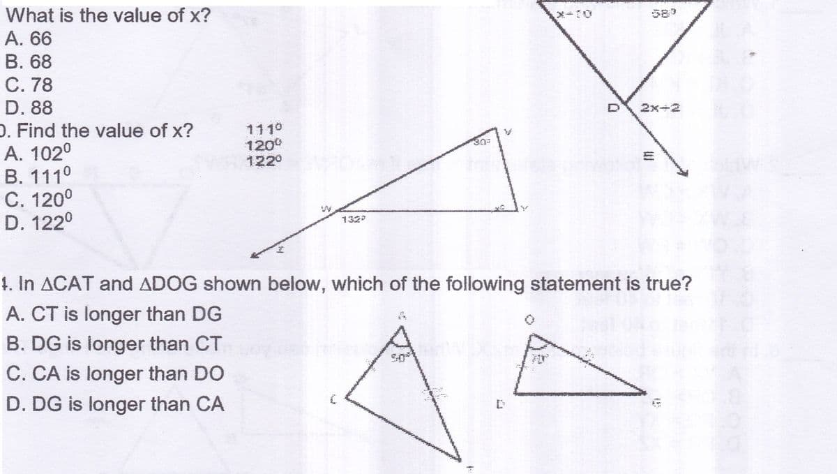 What is the value of x?
589
A. 66
B. 68
C. 78
D. 88
O. Find the value of x?
A. 102°
B. 111°
C. 1200
D. 122°
2x+2
1110
1200
122°
132
1. In ACAT and ADOG shown below, which of the following statement is true?
A. CT is longer than DG
B. DG is longer than CT
C. CA is longer than DO
D. DG is longer than CA
