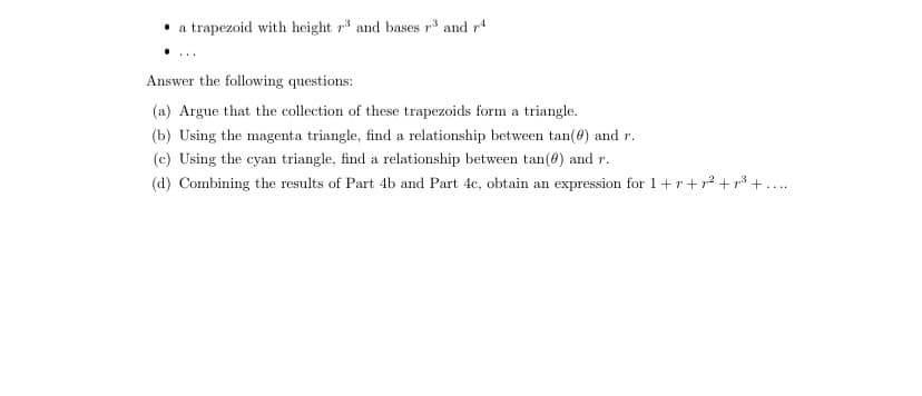 a trapezoid with height 73 and bases r3 and 74
Answer the following questions:
(a) Argue that the collection of these trapezoids form a triangle.
(b) Using the magenta triangle, find a relationship between tan(0) and r.
(c) Using the cyan triangle, find a relationship between tan(0) and r.
(d) Combining the results of Part 4b and Part 4c, obtain an expression for 1+r+p² +²³+.....