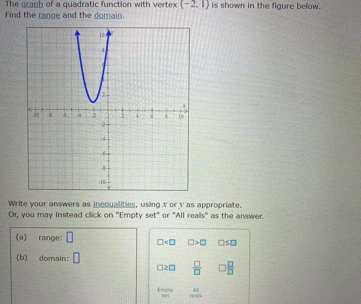 The graph of a quadratic function with vertex (-2, 1) is shown in the figure below.
Find the range and the domain.
10
-10
-8
6.
8.
10
-2-
-6-
8-
-10+
Write your answers as inequalities, using x or y as appropriate.
Or, you may instead click on "Empty set" or "All reals" as the answer.
(a)
range: ||
O<O
(b)
domain:
믐 마음
Empty
set
All
reals
