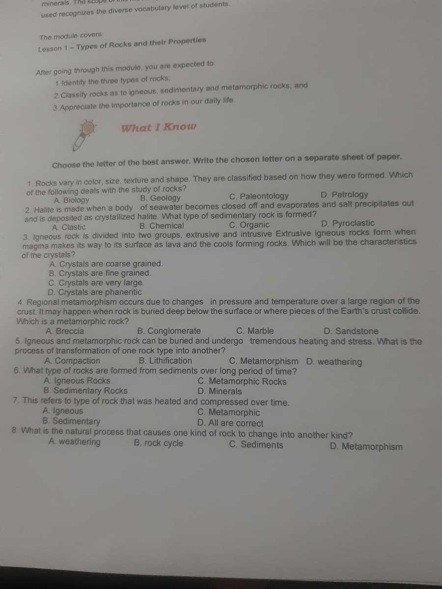 minerals. Thế sCU
used recognizes the diverse vocabulary level of students.
The module covers:
Lesson 1- Types of Rocks and their Properties
After going through this module, you are expected to:
1. Identify the three types of rocks:
2. Classify rocks as to igneous, sedimentary and metamorphic rocks; and
3. Appreciate the importance of rocks in our daily life
What I Know
Choose the letter of the best answer. Write the chosen letter on a separate sheet of paper.
1. Rocks vary in color, size, texture and shape. They are classified based on how they were formed. Which
of the following deals with the study of rocks?
A. Biology
B. Geology
C. Paleontology
D. Petrology
2. Halite is made when a body of seawater becomes closed off and evaporates and salt precipitates out
and is deposited as crystallized halite. What type of sedimentary rock is formed?
A. Clastic
B. Chemical
C. Organic
D. Pyroclastic
3. Igneous rock is divided into two groups, extrusive and intrusive Extrusive igneous rocks form when
magma makes its way to its surface as lava and the cools forming rocks. Which will be the characteristics
of the crystals?
A. Crystals are coarse grained.
B. Crystals are fine grained.
C. Crystals are very large.
D. Crystals are phaneritic
4. Regional metamorphism occurs due to changes in pressure and temperature over a large region of the
crust. It may happen when rock is buried deep below the surface or where pieces of the Earth's crust collide.
Which is a metamorphic rock?
A. Breccia
B. Conglomerate
C. Marble
D. Sandstone
5. Igneous and metamorphic rock can be buried and undergo tremendous heating and stress. What is the
process of transformation of one rock type into another?
A. Compaction
B. Lithification
C. Metamorphism D. weathering
6. What type of rocks are formed from sediments over long period of time?
A. Igneous Rocks
B. Sedimentary Rocks
C. Metamorphic Rocks
D. Minerals
7. This refers to type of rock that was heated and compressed over time.
C. Metamorphic
D. All are correct
A. Igneous
B. Sedimentary
8. What is the natural process that causes one kind of rock to change into another kind?
B. rock cycle
A. weathering
C. Sediments
D. Metamorphism
