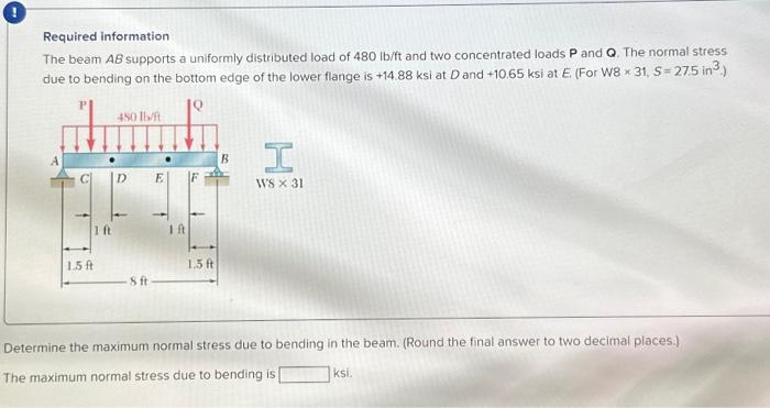 Required information
The beam AB supports a uniformly distributed load of 480 lb/ft and two concentrated loads P and Q. The normal stress
due to bending on the bottom edge of the lower flange is +14.88 ksi at D and +10.65 ksi at E (For W8 x 31, S = 27.5 in ³.)
450 lb/ft
d.
D E
1 ft
1.5 ft
8 ft
Ift
1.5 ft
B
H
WS x 31
Determine the maximum normal stress due to bending in the beam. (Round the final answer to two decimal places.)
The maximum normal stress due to bending is
ksi.