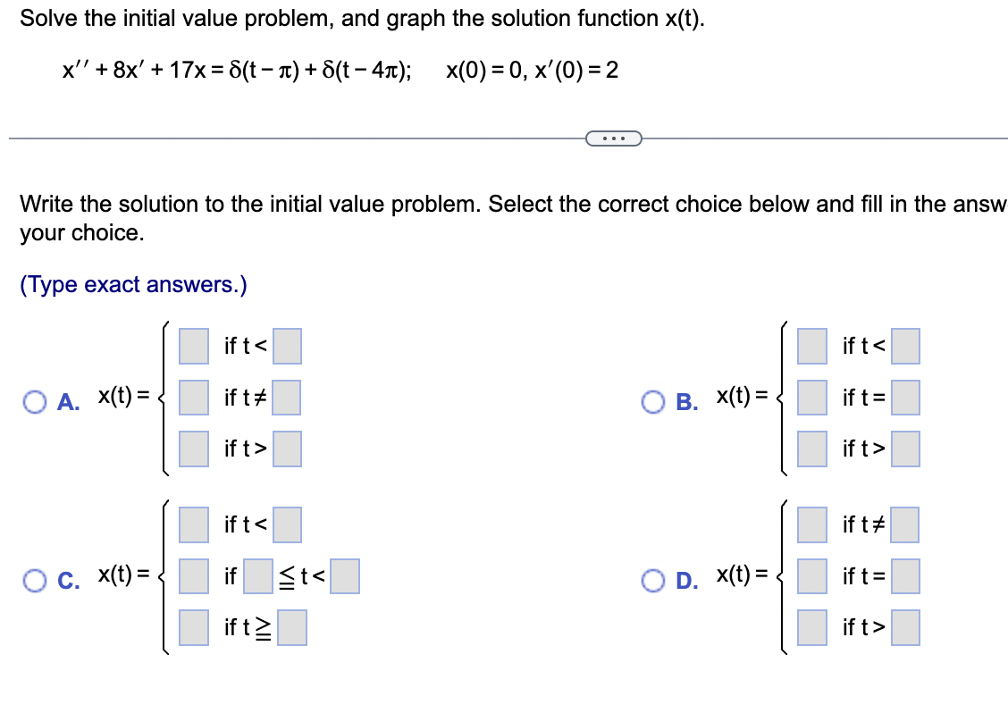 Solve the initial value problem, and graph the solution function x(t).
x' + 8x' + 17x = 8(t-л) + 6(t - 4π); x(0) = 0, x'(0) = 2
Write the solution to the initial value problem. Select the correct choice below and fill in the answ
your choice.
(Type exact answers.)
O A. X(t) =
O c. x(t) =
if t<
if t#
if t>
if t<
if
if t≥
≤t<
OB. X(t)=
O D. X(t) =
if t<
if t =
if t>
if t#
if t =
if t>