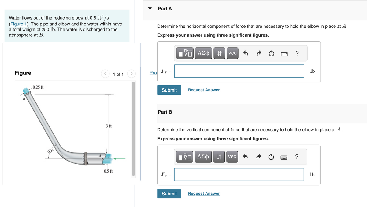 Water flows out of the reducing elbow at 0.5 ft³/s
(Figure 1). The pipe and elbow and the water within have
a total weight of 250 lb. The water is discharged to the
atmosphere at B.
Figure
B
-0.25 ft
60°
<
3 ft
0.5 ft
1 of 1
>
Pro
Part A
Determine the horizontal component of force that are necessary to hold the elbow in place at A.
Express your answer using three significant figures.
Fx =
Submit
Part B
Fy =
IVE ΑΣΦ | |
↓↑
Submit
Request Answer
vec
Determine the vertical component of force that are necessary to hold the elbow in place at A.
Express your answer using three significant figures.
VE ΑΣΦ ↓↑ vec
Request Answer
?
*****
lb
?
lb