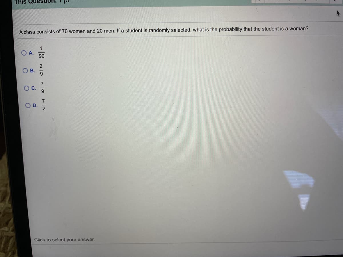 This
A class consists of 70 women and 20 men. If a student is randomly selected, what is the probability that the student is a woman?
1
O A.
90
O B.
7
OC.
Click to select your answer.
7/2
D.
