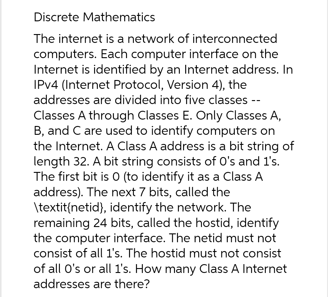 Discrete Mathematics
The internet is a network of interconnected
computers. Each computer interface on the
Internet is identified by an Internet address. In
IPv4 (Internet Protocol, Version 4), the
addresses are divided into five classes --
Classes A through Classes E. Only Classes A,
B, and C are used to identify computers on
the Internet. A Class A address is a bit string of
length 32. A bit string consists of O's and 1's.
The first bit is 0 (to identify it as a Class A
address). The next 7 bits, called the
\textit{netid}, identify the network. The
remaining 24 bits, called the hostid, identify
the computer interface. The netid must not
consist of all 1's. The hostid must not consist
of all O's or all 1's. How many Class A Internet
addresses are there?