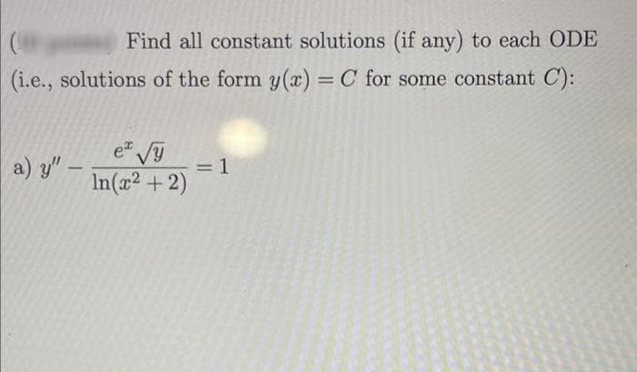 Find all constant solutions (if any) to each ODE
(i.e., solutions of the form y(x) = C for some constant C):
a) y" -
ex √y
= 1
In(x² + 2)