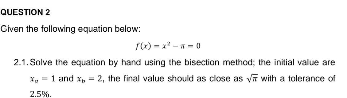 QUESTION 2
Given the following equation below:
f(x) = x² = π = 0
2.1. Solve the equation by hand using the bisection method; the initial value are
= 1 and Xp
=
2, the final value should as close as √ with a tolerance of
xa
2.5%.