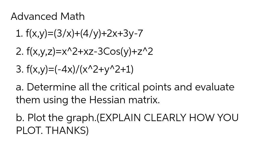 Advanced Math
1.
f(x,y)=(3/x)+(4/y)+2x+3y-7
2. f(x,y,z)=x^2+xz-3Cos(y)+z^2
3.
f(x,y)=(-4x)/(x^2+y^2+1)
a. Determine all the critical points and evaluate
them using the Hessian matrix.
b. Plot the graph.(EXPLAIN CLEARLY HOW YOU
PLOT. THANKS)