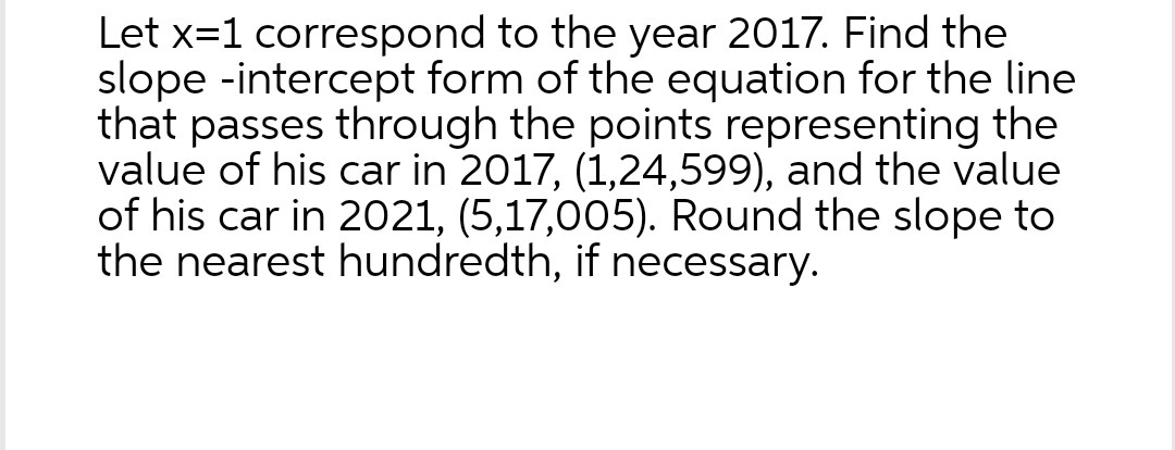 Let x=1 correspond to the year 2017. Find the
slope -intercept form of the equation for the line
that passes through the points representing the
value of his car in 2017, (1,24,599), and the value
of his car in 2021, (5,17,005). Round the slope to
the nearest hundredth, if necessary.