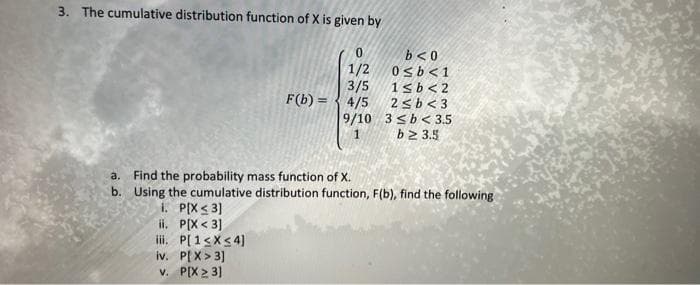 3. The cumulative distribution function of X is given by
0
1/2
3/5
F(b) = 4/5
9/10
1. P[X <3]
ii. P[X<3]
iii. P[1≤x≤4]
iv. P[X> 3]
v. P[X23]
b<0
0<b<1
1≤b<2
2≤b<3
3 ≤b< 3.5
b23.5
a. Find the probability mass function of X.
b. Using the cumulative distribution function, F(b), find the following