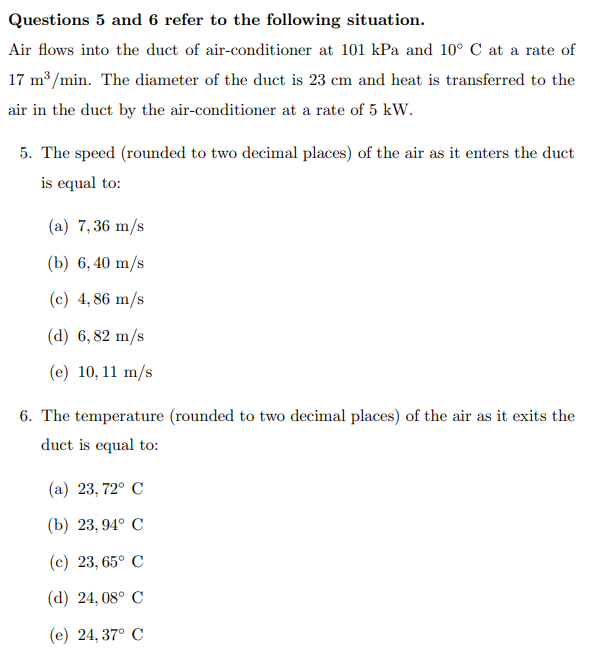 Questions 5 and 6 refer to the following situation.
Air flows into the duct of air-conditioner at 101 kPa and 10° C at a rate of
17 m³/min. The diameter of the duct is 23 cm and heat is transferred to the
air in the duct by the air-conditioner at a rate of 5 kW.
5. The speed (rounded to two decimal places) of the air as it enters the duct
is equal to:
(a) 7,36 m/s
(b) 6,40 m/s
(c) 4,86 m/s
(d) 6,82 m/s
(e) 10, 11 m/s
6. The temperature (rounded to two decimal places) of the air as it exits the
duct is equal to:
(a) 23, 72° C
(b) 23,94° C
(c) 23,65° C
(d) 24,08° C
(e) 24,37° C